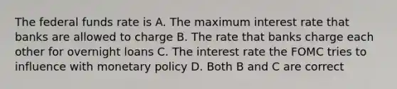 The federal funds rate is A. The maximum interest rate that banks are allowed to charge B. The rate that banks charge each other for overnight loans C. The interest rate the FOMC tries to influence with monetary policy D. Both B and C are correct