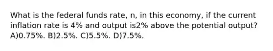 What is the federal funds rate, n, in this economy, if the current inflation rate is 4% and output is2% above the potential output? A)0.75%. B)2.5%. C)5.5%. D)7.5%.