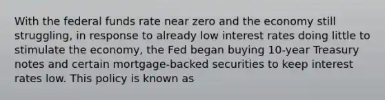 With the federal funds rate near zero and the economy still struggling, in response to already low interest rates doing little to stimulate the economy, the Fed began buying 10-year Treasury notes and certain mortgage-backed securities to keep interest rates low. This policy is known as