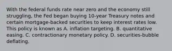 With the federal funds rate near zero and the economy still​ struggling, the Fed began buying​ 10-year Treasury notes and certain​ mortgage-backed securities to keep interest rates low. This policy is known as A. inflation targeting. B. quantitative easing. C. contractionary monetary policy. D. ​securities-bubble deflating.