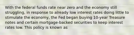 With the federal funds rate near zero and the economy still struggling, in response to already low interest rates doing little to stimulate the economy, the Fed began buying 10-year Treasure notes and certain mortgage-backed securities to keep interest rates low. This policy is known as