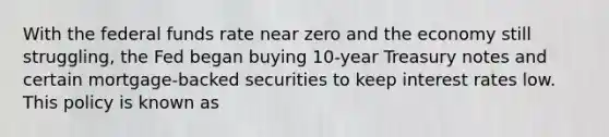 With the federal funds rate near zero and the economy still​ struggling, the Fed began buying​ 10-year Treasury notes and certain​ mortgage-backed securities to keep interest rates low. This policy is known as