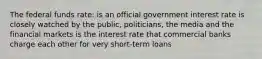 The federal funds rate: is an official government interest rate is closely watched by the public, politicians, the media and the financial markets is the interest rate that commercial banks charge each other for very short-term loans