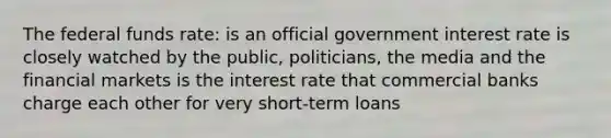 The federal funds rate: is an official government interest rate is closely watched by the public, politicians, the media and the financial markets is the interest rate that commercial banks charge each other for very short-term loans