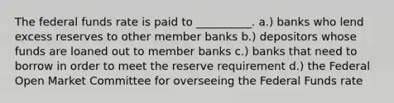 The federal funds rate is paid to __________. a.) banks who lend excess reserves to other member banks b.) depositors whose funds are loaned out to member banks c.) banks that need to borrow in order to meet the reserve requirement d.) the Federal Open Market Committee for overseeing the Federal Funds rate