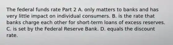 The <a href='https://www.questionai.com/knowledge/kbKnOFWr2b-federal-funds-rate' class='anchor-knowledge'>federal funds rate</a> Part 2 A. only matters to banks and has very little impact on individual consumers. B. is the rate that banks charge each other for​ short-term loans of excess reserves. C. is set by <a href='https://www.questionai.com/knowledge/kEdnQNX4V8-the-federal-reserve' class='anchor-knowledge'>the federal reserve</a> Bank. D. equals the discount rate.