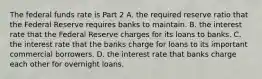 The federal funds rate is Part 2 A. the required reserve ratio that the Federal Reserve requires banks to maintain. B. the interest rate that the Federal Reserve charges for its loans to banks. C. the interest rate that the banks charge for loans to its important commercial borrowers. D. the interest rate that banks charge each other for overnight loans.