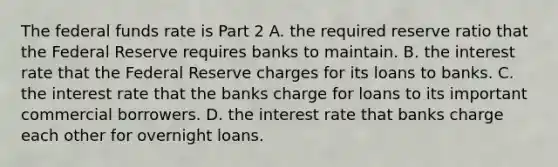 The federal funds rate is Part 2 A. the required reserve ratio that the Federal Reserve requires banks to maintain. B. the interest rate that the Federal Reserve charges for its loans to banks. C. the interest rate that the banks charge for loans to its important commercial borrowers. D. the interest rate that banks charge each other for overnight loans.