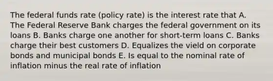 The federal funds rate (policy rate) is the interest rate that A. The Federal Reserve Bank charges the federal government on its loans B. Banks charge one another for short-term loans C. Banks charge their best customers D. Equalizes the vield on corporate bonds and municipal bonds E. Is equal to the nominal rate of inflation minus the real rate of inflation