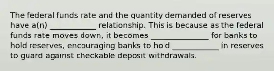 The federal funds rate and the quantity demanded of reserves have a(n) ____________ relationship. This is because as the federal funds rate moves down, it becomes _______________ for banks to hold reserves, encouraging banks to hold ____________ in reserves to guard against checkable deposit withdrawals.