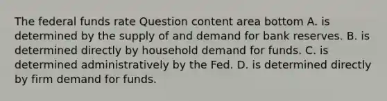 The federal funds rate Question content area bottom A. is determined by the supply of and demand for bank reserves. B. is determined directly by household demand for funds. C. is determined administratively by the Fed. D. is determined directly by firm demand for funds.