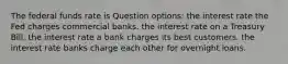 The federal funds rate is Question options: the interest rate the Fed charges commercial banks. the interest rate on a Treasury Bill. the interest rate a bank charges its best customers. the interest rate banks charge each other for overnight loans.