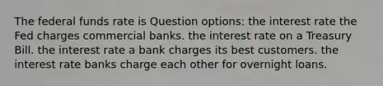 The federal funds rate is Question options: the interest rate the Fed charges commercial banks. the interest rate on a Treasury Bill. the interest rate a bank charges its best customers. the interest rate banks charge each other for overnight loans.