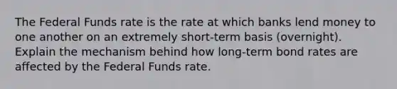 The Federal Funds rate is the rate at which banks lend money to one another on an extremely short-term basis (overnight). Explain the mechanism behind how long-term bond rates are affected by the Federal Funds rate.