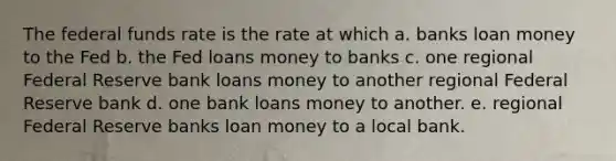 The federal funds rate is the rate at which a. banks loan money to the Fed b. the Fed loans money to banks c. one regional Federal Reserve bank loans money to another regional Federal Reserve bank d. one bank loans money to another. e. regional Federal Reserve banks loan money to a local bank.