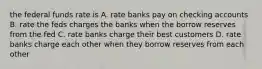 the federal funds rate is A. rate banks pay on checking accounts B. rate the feds charges the banks when the borrow reserves from the fed C. rate banks charge their best customers D. rate banks charge each other when they borrow reserves from each other