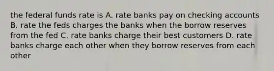 the federal funds rate is A. rate banks pay on checking accounts B. rate the feds charges the banks when the borrow reserves from the fed C. rate banks charge their best customers D. rate banks charge each other when they borrow reserves from each other