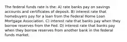 The federal funds rate is the: A) rate banks pay on savings accounts and certificates of deposit. B) interest rate that homebuyers pay for a loan from the Federal Home Loan Mortgage Association. C) interest rate that banks pay when they borrow reserves from the Fed. D) interest rate that banks pay when they borrow reserves from another bank in the federal funds market.