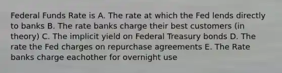 Federal Funds Rate is A. The rate at which the Fed lends directly to banks B. The rate banks charge their best customers (in theory) C. The implicit yield on Federal Treasury bonds D. The rate the Fed charges on repurchase agreements E. The Rate banks charge eachother for overnight use