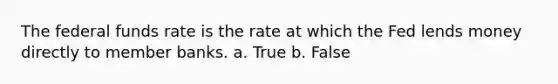 The federal funds rate is the rate at which the Fed lends money directly to member banks. a. True b. False