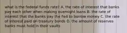 what is the federal funds rate? A. the rate of interest that banks pay each other when making overnight loans B. the rate of interest that the banks pay the Fed to borrow money C. the rate of interest paid on treasury bonds D. the amount of reserves banks must hold in their vaults