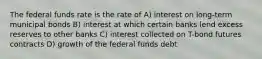 The federal funds rate is the rate of A) interest on long-term municipal bonds B) interest at which certain banks lend excess reserves to other banks C) interest collected on T-bond futures contracts D) growth of the federal funds debt