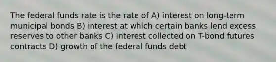 The federal funds rate is the rate of A) interest on long-term municipal bonds B) interest at which certain banks lend excess reserves to other banks C) interest collected on T-bond futures contracts D) growth of the federal funds debt