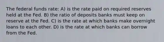 The federal funds rate: A) is the rate paid on required reserves held at the Fed. B) the ratio of deposits banks must keep on reserve at the Fed. C) is the rate at which banks make overnight loans to each other. D) is the rate at which banks can borrow from the Fed.