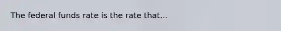 The federal funds rate is the rate that...