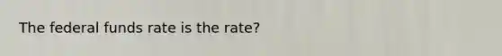 The federal funds rate is the rate?