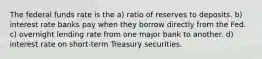 The federal funds rate is the a) ratio of reserves to deposits. b) interest rate banks pay when they borrow directly from the Fed. c) overnight lending rate from one major bank to another. d) interest rate on short-term Treasury securities.