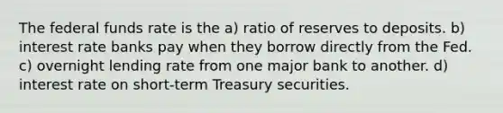 The federal funds rate is the a) ratio of reserves to deposits. b) interest rate banks pay when they borrow directly from the Fed. c) overnight lending rate from one major bank to another. d) interest rate on short-term Treasury securities.