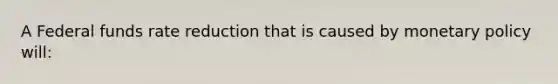 A Federal funds rate reduction that is caused by monetary policy will: