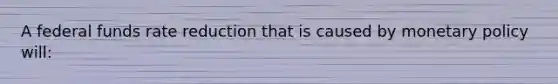 A federal funds rate reduction that is caused by monetary policy will: