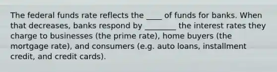 The federal funds rate reflects the ____ of funds for banks. When that decreases, banks respond by ________ the interest rates they charge to businesses (the prime rate), home buyers (the mortgage rate), and consumers (e.g. auto loans, installment credit, and credit cards).