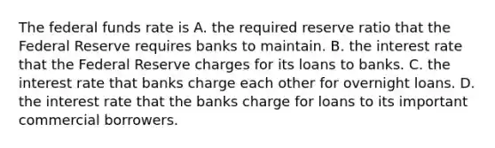 The federal funds rate is A. the required reserve ratio that the Federal Reserve requires banks to maintain. B. the interest rate that the Federal Reserve charges for its loans to banks. C. the interest rate that banks charge each other for overnight loans. D. the interest rate that the banks charge for loans to its important commercial borrowers.