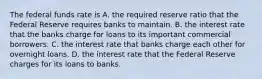 The federal funds rate is A. the required reserve ratio that the Federal Reserve requires banks to maintain. B. the interest rate that the banks charge for loans to its important commercial borrowers. C. the interest rate that banks charge each other for overnight loans. D. the interest rate that the Federal Reserve charges for its loans to banks.