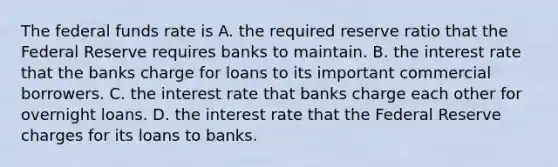 The federal funds rate is A. the required reserve ratio that the Federal Reserve requires banks to maintain. B. the interest rate that the banks charge for loans to its important commercial borrowers. C. the interest rate that banks charge each other for overnight loans. D. the interest rate that the Federal Reserve charges for its loans to banks.