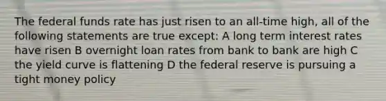 The federal funds rate has just risen to an all-time high, all of the following statements are true except: A long term interest rates have risen B overnight loan rates from bank to bank are high C the yield curve is flattening D the federal reserve is pursuing a tight money policy