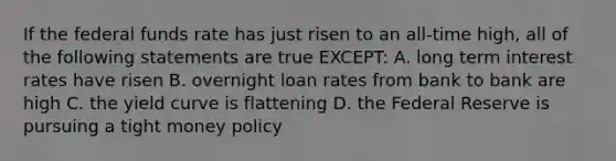 If the federal funds rate has just risen to an all-time high, all of the following statements are true EXCEPT: A. long term interest rates have risen B. overnight loan rates from bank to bank are high C. the yield curve is flattening D. the Federal Reserve is pursuing a tight money policy