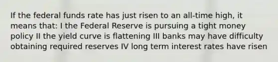 If the federal funds rate has just risen to an all-time high, it means that: I the Federal Reserve is pursuing a tight money policy II the yield curve is flattening III banks may have difficulty obtaining required reserves IV long term interest rates have risen