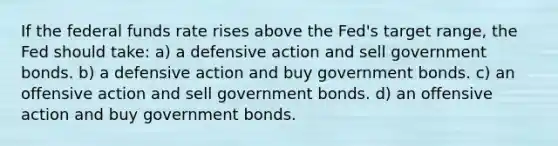 If the federal funds rate rises above the Fed's target range, the Fed should take: a) a defensive action and sell government bonds. b) a defensive action and buy government bonds. c) an offensive action and sell government bonds. d) an offensive action and buy government bonds.