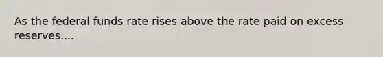 As the federal funds rate rises above the rate paid on excess reserves....