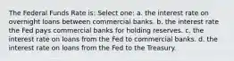 The Federal Funds Rate is: Select one: a. the interest rate on overnight loans between commercial banks. b. the interest rate the Fed pays commercial banks for holding reserves. c. the interest rate on loans from the Fed to commercial banks. d. the interest rate on loans from the Fed to the Treasury.