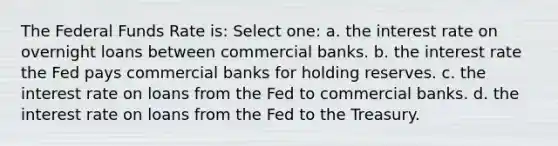 The Federal Funds Rate is: Select one: a. the interest rate on overnight loans between commercial banks. b. the interest rate the Fed pays commercial banks for holding reserves. c. the interest rate on loans from the Fed to commercial banks. d. the interest rate on loans from the Fed to the Treasury.