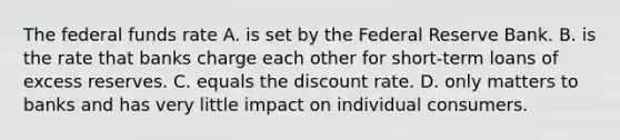 The federal funds rate A. is set by the Federal Reserve Bank. B. is the rate that banks charge each other for​ short-term loans of excess reserves. C. equals the discount rate. D. only matters to banks and has very little impact on individual consumers.