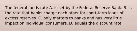 The federal funds rate A. is set by the Federal Reserve Bank. B. is the rate that banks charge each other for​ short-term loans of excess reserves. C. only matters to banks and has very little impact on individual consumers. D. equals the discount rate.