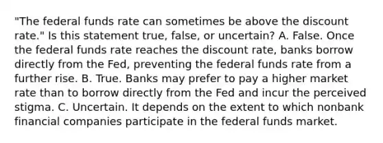 "The federal funds rate can sometimes be above the discount​ rate." Is this statement​ true, false, or​ uncertain? A. False. Once the federal funds rate reaches the discount​ rate, banks borrow directly from the​ Fed, preventing the federal funds rate from a further rise. B. True. Banks may prefer to pay a higher market rate than to borrow directly from the Fed and incur the perceived stigma. C. Uncertain. It depends on the extent to which nonbank financial companies participate in the federal funds market.