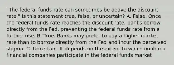 "The federal funds rate can sometimes be above the discount​ rate." Is this statement​ true, false, or​ uncertain? A. False. Once the federal funds rate reaches the discount​ rate, banks borrow directly from the​ Fed, preventing the federal funds rate from a further rise. B. True. Banks may prefer to pay a higher market rate than to borrow directly from the Fed and incur the perceived stigma. C. Uncertain. It depends on the extent to which nonbank financial companies participate in the federal funds market