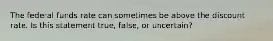 The federal funds rate can sometimes be above the discount​ rate. Is this statement​ true, false, or​ uncertain?